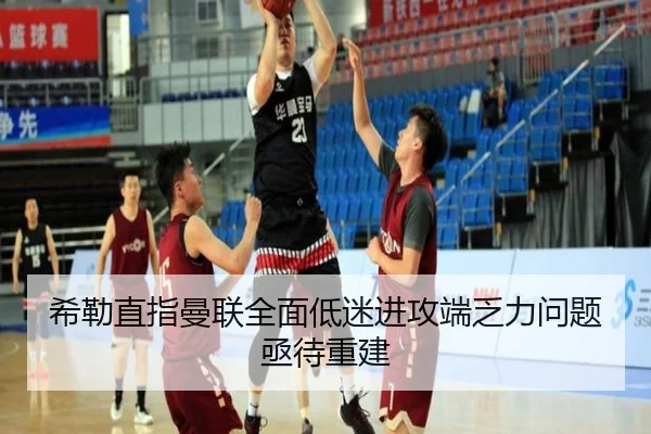 希勒直指曼联全面低迷进攻端乏力问题亟待重建